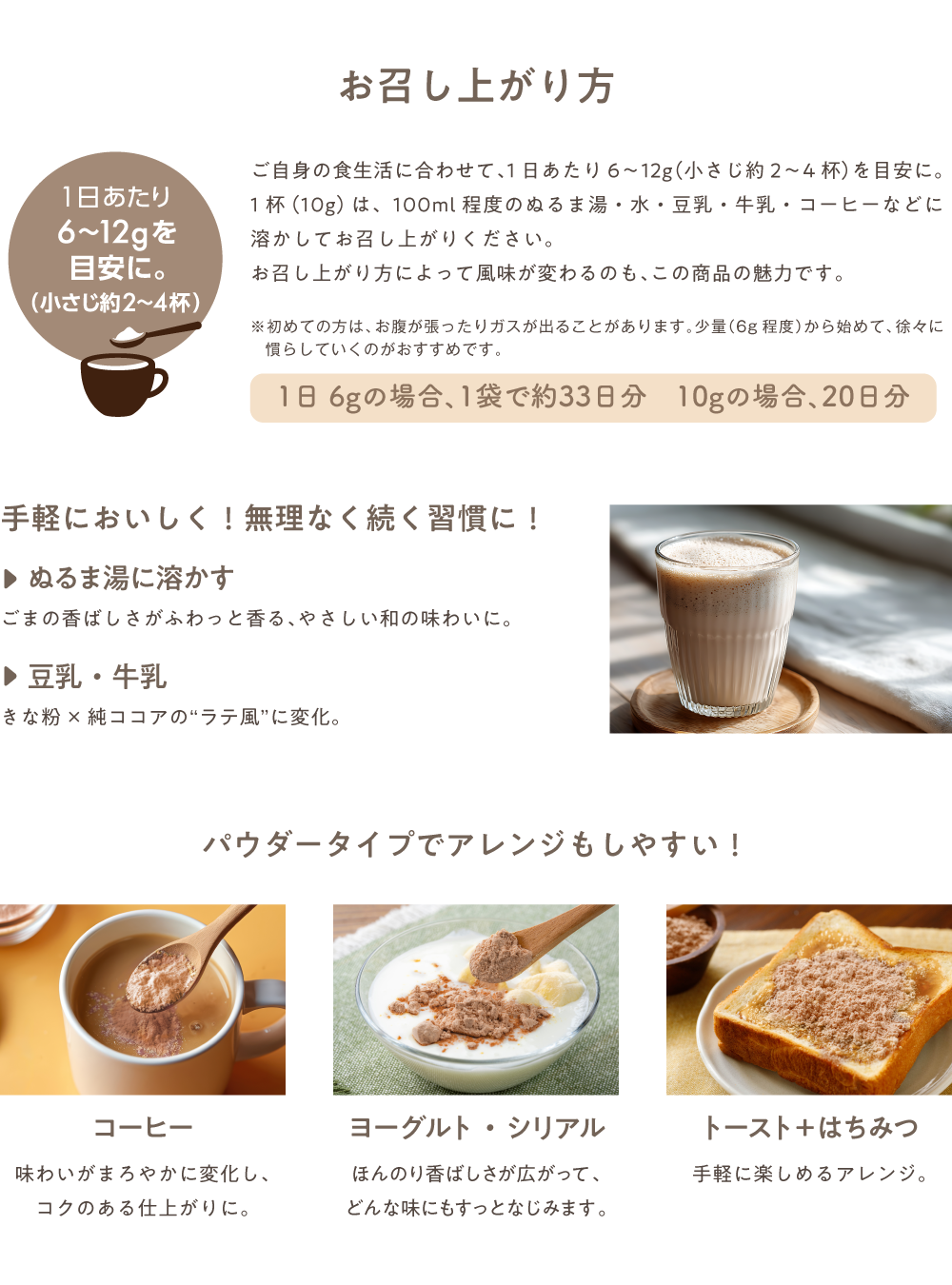 お召し上がり方 ご自身の食生活に合わせて、1日あたり6~12g(小さじ約2~4杯)を目安に。 1杯(10g) は、100ml程度のぬるま湯・水・豆乳・牛乳・コーヒーなどに 溶かしてお召し上がりください。お召し上がり方によって風味が変わるのも、この商品の魅力です。※初めての方は、お腹が張ったりガスが出ることがあります。少量(6g程度)から始めて、徐々に慣らしていくのがおすすめです。手軽においしく! 無理なく続く習慣に!▶ぬるま湯に溶かす ごまの香ばしさがふわっと香る、やさしい和の味わいに。▶豆乳・牛乳 きな粉×純ココアの“ラテ風”に変化。パウダータイプでアレンジもしやすい!コーヒー 味わいがまろやかに変化し、コクのある仕上がりに。ヨーグルト・シリアル ほんのり香ばしさが広がって、どんな味にもすっとなじみます。トースト+ はちみつ 手軽に楽しめるアレンジ。