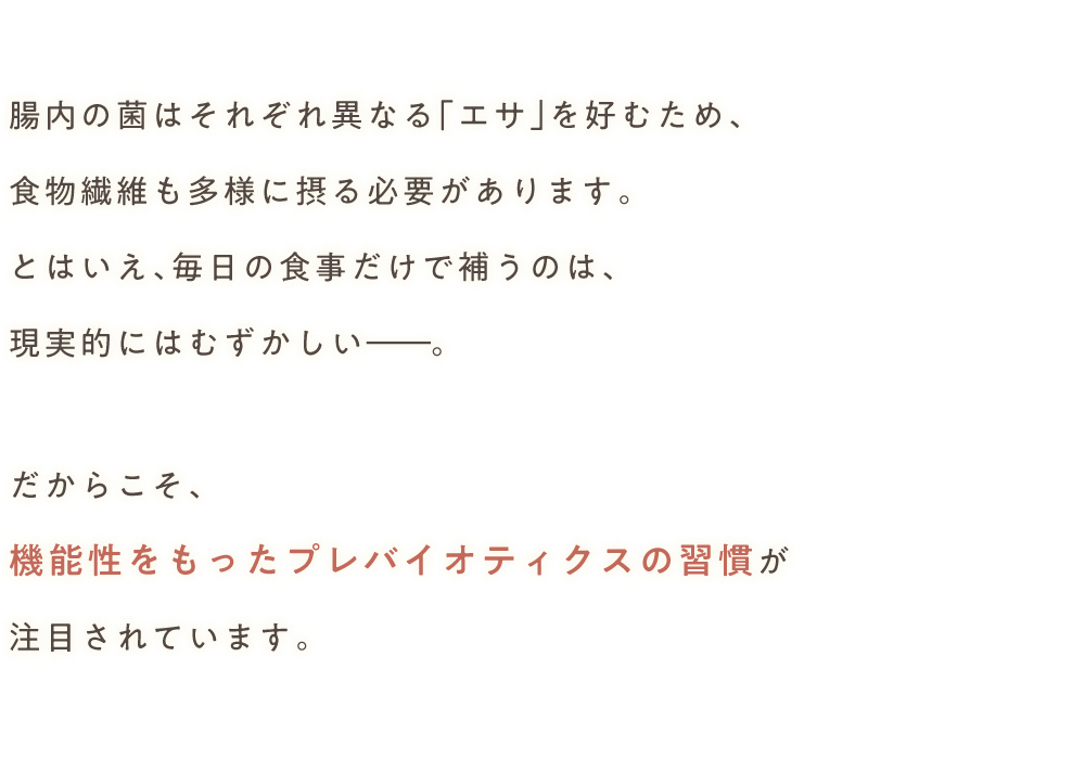 腸内の菌はそれぞれ異なる 「エサ」を好むため、食物繊維も多様に摂る必要があります。とはいえ、毎日の食事だけで補うのは、現実的にはむずかしいだからこそ、機能性をもったプレバイオティクスの習慣が注目されています。